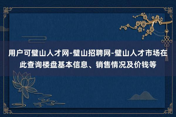 用户可璧山人才网-璧山招聘网-璧山人才市场在此查询楼盘基本信息、销售情况及价钱等