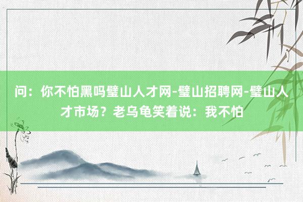 问：你不怕黑吗璧山人才网-璧山招聘网-璧山人才市场？老乌龟笑着说：我不怕