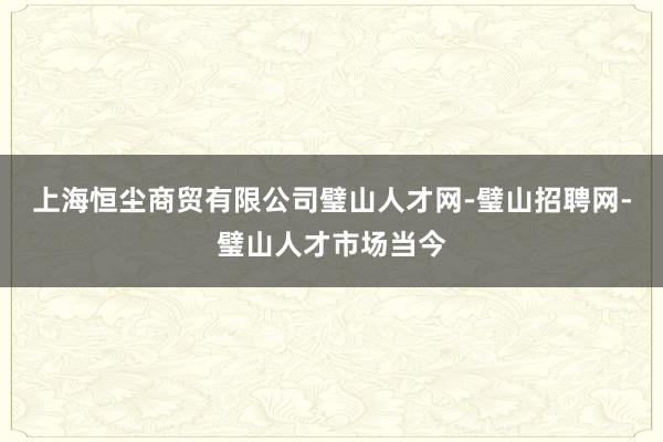 上海恒尘商贸有限公司璧山人才网-璧山招聘网-璧山人才市场当今