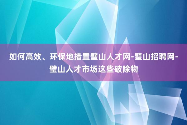 如何高效、环保地措置璧山人才网-璧山招聘网-璧山人才市场这些破除物