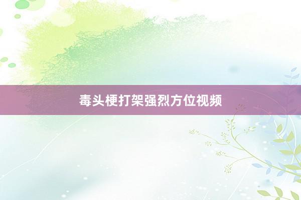 毒头梗打架强烈方位视频